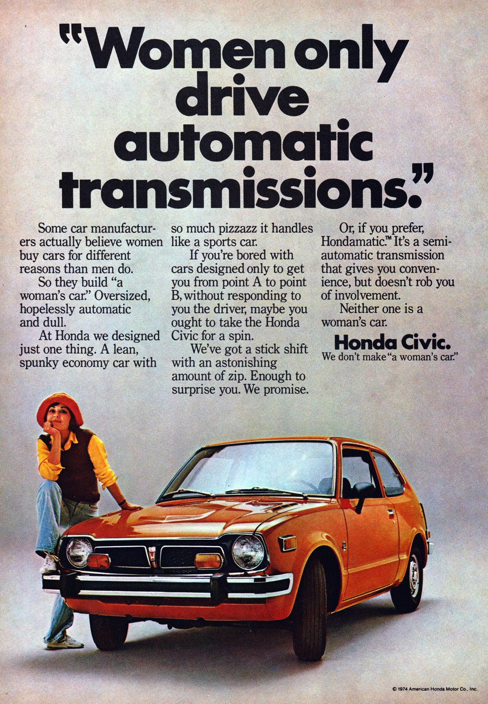 Honda Civic Not A Womans Car? 1974 Ad. Stock Number: 19243. Women only drive automatic transmissions. Some car manufacturers actually believe women buy cars for different reasons than men do. So they build "a women's car". Oversized, hopelessly automatic and dull. At Honda we designed just one thing. A lean, spunky economy car with so much pizzazz it handles like a sports car. Honda Civic. We don't make "a women's car". Hondamatic 